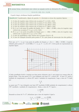 79
Da mesma forma, substituindo esses valores na equação escrita na alternativa E), obtemos
3 · 4 + 5 · (−2) − 3 = −1 6= 0.
A partir daqui, estudamos funções quadráticas.
Questão 66 Considerando a figura da questão 46, determine as áreas das seguintes figuras:
1) A área do trapézio cujos vértices são os pontos P, A, (5,0) e (0,0).
2) A área do trapézio cujos vértices são os pontos P, B, (10,0) e (0,0).
3) A área do trapézio cujos vértices são os pontos P, Q, (30,0) e (0,0).
4) A área do trapézio cujos vértices são os pontos R, S, (30,0) e (0,0).
5) Se (x, y) é um ponto do gráfico da função f(x) = −300x + 21 000, a área do trapézio cujos
vértices são os pontos P, (x, y), (x, 0) e (0,0).
6) Se (x, y) é um ponto do gráfico da função g(x) = −100x + 9 000, a área do trapézio cujos
vértices são os pontos R, (x, y), (x, 0) e (0,0).
7) A área do quadrilátero cujos vértices são os pontos P, Q, S e R.
8) A área do triângulo formado pelos pontos P, R e pelo ponto de intersecção dos dois gráficos.
Note que, se U = (x, y) é um ponto do gráfico da função y = f(x) = −300x + 21 000, o trapézio
definido pelos pontos P = (0, 21 000), U = (x, y), V = (x, 0) e O = (0, 0) pode ser representado na
seguinte figura.
O = (0,0) V = (x,0)
W = (0,y)
21 000
P
U = (x,y)
T
T’
A linha pontilhada divide o trapézio em duas partes disjuntas, isto é, sem pontos em comum além da
própria linha. Uma das partes (T) é um triângulo com base UV e altura OV . A base UV mede y
unidades de comprimento e a altura OV mede x unidades de comprimento. Logo, a área de T é dada
por
x · y
2
,
ao passo que T0 é um triângulo com base OP (medindo 21 000 unidades de comprimento) e altura
UW (medindo x unidades de comprimento). Assim, a área de T0 é igual a
x · 21 000
2
.
Somando as áreas de T e T0, deduzimos que a área do trapézio é igual a
x · y
2
+
x · 21 000
2
= x ·
y + 21 000
2
,
 