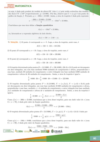 80
ou seja, é dada pelo produto da medida da altura OV (isto é, x) pela média aritmética das medidas
das bases UV e OP (respectivamente, y e 21 000). Por fim, observe que U = (x, y) é um ponto do
gráfico da função f. Portanto, y = −300x + 21 000. Assim, a área do trapézio é dada pela expressão
x ·
−300x + 21 000 + 21 000
2
= −150x2
+ 21 000x.
Concluímos que essa área define a função quadrática
A(x) = −150x2
+ 21 000x,
ou, fatorando-se a expressão algébrica do lado direito,
A(x) = 150 · x · (140 − x).
Solução. 1) O ponto A corresponde a x = 5. Logo, a área do trapézio, neste caso, é
A(5) = 150 · 5 · 135 = 101 250.
2) O ponto B corresponde a x = 10. Logo, a área do trapézio, neste caso, é
A(5) = 150 · 10 · 130 = 195 000.
3) O ponto Q corresponde a x = 30. Logo, a área do trapézio, neste caso, é
A(5) = 150 · 30 · 110 = 495 000.
4) O trapézio determinado pelos pontos R = (0, 9 000), S = (30, 6 000), (30, 0) e (0, 0) pode ser decomposto
em dois triângulos, um com base medindo 9 000 unidades de comprimento e altura, perpendicular e
essa base, medindo 30 unidades de comprimento; o outro triângulo tem base medindo 6 000 unidades de
comprimento e altura de 30 unidades de comprimento. Assim, a área do trapézio é igual a
1
2
· 9 000 · 30 +
1
2
· 6 000 · 30 = 15 000 · 15 = 225 000.
5) O trapézio determinado pelos pontos P = (0, 21 000), U = (x, f(x)), V = (x, 0) e (0, 0) pode
ser decomposto em dois triângulos, um com base medindo 21 000 unidades de comprimento e altura,
perpendicular e essa base, medindo x  0 unidades de comprimento; o outro triângulo tem base medindo
f(x) unidades de comprimento e altura de x unidades de comprimento. Assim, a área do trapézio é
igual a
1
2
· 21 000 · x +
1
2
· f(x) · x = x ·
21 000 + f(x)
2
·
Como f(x) = −300x + 21 000, concluímos que a área desse trapézio, para um dado valor de x (com
0  x  70), é dada pelo valor da função quadrática
A(x) = x ·
21 000 + 21 000 − 300x
2
= x · 21 000 − 150x

.
6) O trapézio determinado pelos pontos R = (0, 9 000), U = (x, g(x)), V = (x, 0) e (0, 0) é dada por
1
2
· 9 000 · x +
1
2
· g(x) · x = x ·
9 000 + g(x)
2
·
Como g(x) = −100x + 9 000, concluímos que a área desse trapézio, para um dado valor de x (com
0  x  90), é dada pelo valor da função quadrática
e
A(x) = x ·
9 000 + 9 000 − 100x
2
= x · 9 000 − 50x

.
 