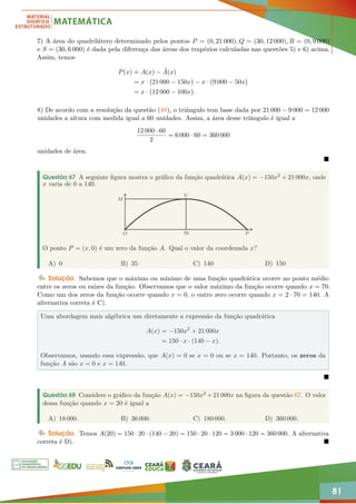 81
7) A área do quadrilátero determinado pelos pontos P = (0, 21 000), Q = (30, 12 000), R = (0, 9 000)
e S = (30, 6 000) é dada pela diferença das áreas dos trapézios calculadas nas questões 5) e 6) acima.
Assim, temos
P(x)
.
= A(x) − e
A(x)
= x · 21 000 − 150x

− x · 9 000 − 50x

= x · 12 000 − 100x

.
8) De acordo com a resolução da questão (48), o triângulo tem base dada por 21 000 − 9 000 = 12 000
unidades a altura com medida igual a 60 unidades. Assim, a área desse triângulo é igual a
12 000 · 60
2
= 6 000 · 60 = 360 000
unidades de área.

Questão 67 A seguinte figura mostra o gráfico da função quadrática A(x) = −150x2 + 21 000x, onde
x varia de 0 a 140.
70
M
V
O P
O ponto P = (x, 0) é um zero da função A. Qual o valor da coordenada x?
A) 0 B) 35 C) 140 D) 150
Solução. Sabemos que o máximo ou mínimo de uma função quadrática ocorre no ponto médio
entre os zeros ou raízes da função. Observamos que o valor máximo da função ocorre quando x = 70.
Como um dos zeros da função ocorre quando x = 0, o outro zero ocorre quando x = 2 · 70 = 140. A
alternativa correta é C).
Uma abordagem mais algébrica usa diretamente a expressão da função quadrática
A(x) = −150x2
+ 21 000x
= 150 · x · (140 − x).
Observamos, usando essa expressão, que A(x) = 0 se x = 0 ou se x = 140. Portanto, os zeros da
função A são x = 0 e x = 140.

Questão 68 Considere o gráfico da função A(x) = −150x2 + 21 000x na figura da questão 67. O valor
dessa função quando x = 20 é igual a
A) 18 000. B) 36 000. C) 180 000. D) 360 000.
Solução. Temos A(20) = 150 · 20 · (140 − 20) = 150 · 20 · 120 = 3 000 · 120 = 360 000. A alternativa
correta é D). 
 