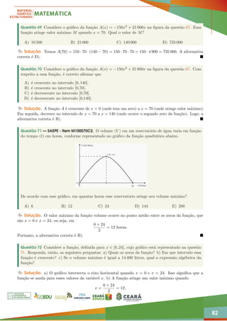 82
Questão 69 Considere o gráfico da função A(x) = −150x2 + 21 000x na figura da questão 67. Essa
função atinge valor máximo M quando x = 70. Qual o valor de M?
A) 10 500 B) 21 000 C) 140 000 D) 735 000
Solução. Temos A(70) = 150 · 70 · (140 − 70) = 150 · 70 · 70 = 150 · 4 900 = 735 000. A alternativa
correta é D). 
Questão 70 Considere o gráfico da função A(x) = −150x2 + 21 000x na figura da questão 67. Com
respeito a essa função, é correto afirmar que
A) é crescente no intervalo [0, 140].
B) é crescente no intervalo [0,70].
C) é decrescente no intervalo [0,70].
D) é decrescente no intervalo [0,140].
Solução. A função A é crescente de x = 0 (onde tem um zero) a x = 70 (onde atinge valor máximo).
Em seguida, decresce no intervalo de x = 70 a x = 140 (onde ocorre o segundo zero da função). Logo, a
alternativa correta é B). 
Questão 71 — SAEPE - Item M100070C2. O volume (V ) em um reservatório de água varia em função
do tempo (t) em horas, conforme representado no gráfico da função quadrática abaixo.
De acordo com esse gráfico, em quantas horas esse reservatório atinge seu volume máximo?
A) 6 B) 12 C) 24 D) 144 E) 288
Solução. O valor máximo da função volume ocorre no ponto médio entre os zeros da função, que
são x = 0 e x = 24, ou seja, em
0 + 24
2
= 12 horas.
Portanto, a alternativa correta é B). 
Questão 72 Considere a função, definida para x ∈ [0, 24], cujo gráfico está representado na questão
71. Responda, então, as seguintes perguntas: a) Quais os zeros da função? b) Em que intervalo essa
função é crescente? c) Se o volume máximo é igual a 14 400 litros, qual a expressão algébrica da
função?
Solução. a) O gráfico intersecta o eixo horizontal quando x = 0 e x = 24. Isso significa que a
função se anula para esses valores da variável x. b) A função atinge um valor máximo quando
x =
0 + 24
2
= 12,
 