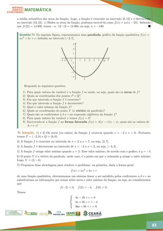 83
a média aritmética dos zeros da função. Logo, a função é crescente no intervalo [0, 12] e é decrescente
no intervalo [12, 24]. c) Dados os zeros da função, podemos escrevê-la como f(x) = ax(x − 24). Sabendo
que f(12) = 14 400, temos −a · 12 · 12 = 14 400, ou seja, a = −100. 
Questão 73 Na seguinte figura, representamos uma parábola, gráfico da função quadrática f(x) =
ax2 + bx + c, definida no intervalo [−3, 7].
−3 −1 1 2 3 4 5 7
−4
−3
−2
−1
1
2
3
V
P Q
Responda às seguintes questões.
1) Para quais valores da variável x a função f se anula, ou seja, quais são os zeros de f?
2) Quais as coordenadas dos pontos P e Q?
3) Em que intervalo a função f é crescente?
4) Em que intervalo a função f é decrescente?
5) Qual o valor mínimo da função f?
6) Quais as coordenadas do ponto V (o vértice da parábola)?
7) Quais são os coeficientes a, b e c na expressão algébrica da função f?
8) Para quais valores da variável x temos f(x) = 2?
9) Escrevendo-se a função f na forma fatorada f(x) = A(x − r)(x − s), quais são os valores de
A, r e s?
Solução. 1) e 2) Os zeros (ou raízes) da função f ocorrem quando x = −2 e x = 6. Portanto,
temos P = (−2, 0) e Q = (6, 0).
3) A função f é crescente no intervalo de x = 2 a x = 7, ou seja, [2, 7].
4) A função f é decrescente no intervalo de x = −3 a x = 2, ou seja, [−3, 2].
5) A função f atinge valor mínimo quando x = 2. Esse valor mínimo, de acordo com o gráfico, é y = −4.
6) O ponto V é o vértice da parábola: neste caso, é o ponto em que a ordenada y atinge o valor mínimo.
Logo, V = (2, −4).
7) Propomos duas abordagens para resolver o problema: na primeira, dada a forma geral
f(x) = ax2
+ bx + c
de uma função quadrática, determinamos um sistema linear a ser satisfeito pelos coeficientes a, b e c ao
substituirmos as informações que temos sobre zeros e valor mínimo da função, ou seja, ao considerarmos
que
f(−2) = 0, f(2) = −4, f(6) = 0.
Temos







4a − 2b + c = 0
4a + 2b + c = −4
36a + 6b + c = 0.
 