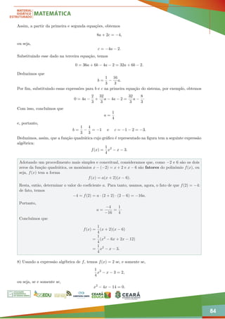 84
Assim, a partir da primeira e segunda equações, obtemos
8a + 2c = −4,
ou seja,
c = −4a − 2.
Substituindo esse dado na terceira equação, temos
0 = 36a + 6b − 4a − 2 = 32a + 6b − 2.
Deduzimos que
b =
1
3
−
16
3
a.
Por fim, substituindo essas expressões para b e c na primeira equação do sistema, por exemplo, obtemos
0 = 4a −
2
3
+
32
3
a − 4a − 2 =
32
3
a −
8
3
·
Com isso, concluímos que
a =
1
4
e, portanto,
b =
1
3
−
4
3
= −1 e c = −1 − 2 = −3.
Deduzimos, assim, que a função quadrática cujo gráfico é representado na figura tem a seguinte expressão
algébrica:
f(x) =
1
4
x2
− x − 3.
Adotando um procedimento mais simples e conceitual, consideramos que, como −2 e 6 são os dois
zeros da função quadrática, os monômios x − (−2) = x + 2 e x − 6 são fatores do polinômio f(x), ou
seja, f(x) tem a forma
f(x) = a(x + 2)(x − 6).
Resta, então, determinar o valor do coeficiente a. Para tanto, usamos, agora, o fato de que f(2) = −4:
de fato, temos
−4 = f(2) = a · (2 + 2) · (2 − 6) = −16a.
Portanto,
a =
−4
−16
=
1
4
·
Concluímos que
f(x) =
1
4
(x + 2)(x − 6)
=
1
4
(x2
− 6x + 2x − 12)
=
1
4
x2
− x − 3.
8) Usando a expressão algébrica de f, temos f(x) = 2 se, e somente se,
1
4
x2
− x − 3 = 2,
ou seja, se e somente se,
x2
− 4x − 14 = 0.
 