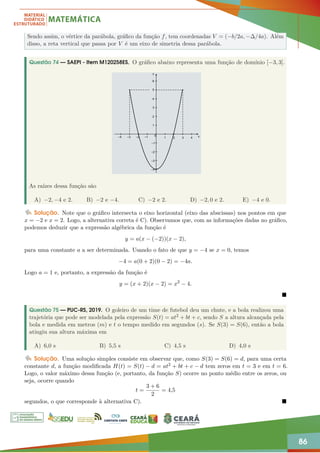 86
Sendo assim, o vértice da parábola, gráfico da função f, tem coordenadas V = (−b/2a, −∆/4a). Além
disso, a reta vertical que passa por V é um eixo de simetria dessa parábola.
Questão 74 — SAEPI - Item M120258ES. O gráfico abaixo representa uma função de domínio [−3, 3].
As raízes dessa função são
A) −2, −4 e 2. B) −2 e −4. C) −2 e 2. D) −2, 0 e 2. E) −4 e 0.
Solução. Note que o gráfico intersecta o eixo horizontal (eixo das abscissas) nos pontos em que
x = −2 e x = 2. Logo, a alternativa correta é C). Observamos que, com as informações dadas no gráfico,
podemos deduzir que a expressão algébrica da função é
y = a(x − (−2))(x − 2),
para uma constante a a ser determinada. Usando o fato de que y = −4 se x = 0, temos
−4 = a(0 + 2)(0 − 2) = −4a.
Logo a = 1 e, portanto, a expressão da função é
y = (x + 2)(x − 2) = x2
− 4.

Questão 75 — PUC-RS, 2019. O goleiro de um time de futebol deu um chute, e a bola realizou uma
trajetória que pode ser modelada pela expressão S(t) = at2 + bt + c, sendo S a altura alcançada pela
bola e medida em metros (m) e t o tempo medido em segundos (s). Se S(3) = S(6), então a bola
atingiu sua altura máxima em
A) 6,0 s B) 5,5 s C) 4,5 s D) 4,0 s
Solução. Uma solução simples consiste em observar que, como S(3) = S(6) = d, para uma certa
constante d, a função modificada H(t) = S(t) − d = at2 + bt + c − d tem zeros em t = 3 e em t = 6.
Logo, o valor máximo dessa função (e, portanto, da função S) ocorre no ponto médio entre os zeros, ou
seja, ocorre quando
t =
3 + 6
2
= 4,5
segundos, o que corresponde à alternativa C). 
 
