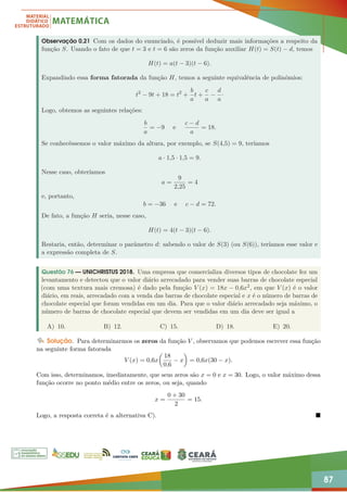 87
Observação 0.21 Com os dados do enunciado, é possível deduzir mais informações a respeito da
função S. Usando o fato de que t = 3 e t = 6 são zeros da função auxiliar H(t) = S(t) − d, temos
H(t) = a(t − 3)(t − 6).
Expandindo essa forma fatorada da função H, temos a seguinte equivalência de polinômios:
t2
− 9t + 18 = t2
+
b
a
t +
c
a
−
d
a
·
Logo, obtemos as seguintes relações:
b
a
= −9 e
c − d
a
= 18.
Se conhecêssemos o valor máximo da altura, por exemplo, se S(4,5) = 9, teríamos
a · 1,5 · 1,5 = 9.
Nesse caso, obteríamos
a =
9
2,25
= 4
e, portanto,
b = −36 e c − d = 72.
De fato, a função H seria, nesse caso,
H(t) = 4(t − 3)(t − 6).
Restaria, então, determinar o parâmetro d: sabendo o valor de S(3) (ou S(6)), teríamos esse valor e
a expressão completa de S.
Questão 76 — UNICHRISTUS 2018. Uma empresa que comercializa diversos tipos de chocolate fez um
levantamento e detectou que o valor diário arrecadado para vender suas barras de chocolate especial
(com uma textura mais cremosa) é dado pela função V (x) = 18x − 0,6x2, em que V (x) é o valor
diário, em reais, arrecadado com a venda das barras de chocolate especial e x é o número de barras de
chocolate especial que foram vendidas em um dia. Para que o valor diário arrecadado seja máximo, o
número de barras de chocolate especial que devem ser vendidas em um dia deve ser igual a
A) 10. B) 12. C) 15. D) 18. E) 20.
Solução. Para determinarmos os zeros da função V , observamos que podemos escrever essa função
na seguinte forma fatorada
V (x) = 0,6x

18
0,6
− x

= 0,6x(30 − x).
Com isso, determinamos, imediatamente, que seus zeros são x = 0 e x = 30. Logo, o valor máximo dessa
função ocorre no ponto médio entre os zeros, ou seja, quando
x =
0 + 30
2
= 15.
Logo, a resposta correta é a alternativa C). 
 