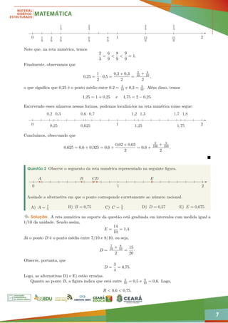 7
1
9
2
9
3
9
1
3
6
9
8
9
2
3
4
3
12
9
5
3
15
9
1 2
0
Note que, na reta numérica, temos
2
3
=
6
9
<
8
9
<
9
9
= 1.
Finalmente, observamos que
0,25 =
1
2
· 0,5 =
0,2 + 0,3
2
=
2
10 + 3
10
2
,
o que significa que 0,25 é o ponto médio entre 0.2 = 2
10 e 0,3 = 3
10. Além disso, temos
1,25 = 1 + 0,25 e 1,75 = 2 − 0,25.
Escrevendo esses números nessas formas, podemos localizá-los na reta numérica como segue:
0,2 1,2 1,3 1,7 1,8
0,6 0,7
0,625
0,3
0,25 1,25 1,75
1 2
0
Concluímos, observando que
0,625 = 0,6 + 0,025 = 0,6 +
0,02 + 0,03
2
= 0,6 +
2
100 + 3
100
2
.

Questão 2 Observe o segmento da reta numérica representado na seguinte figura.
A B D
C E
1 2
0
Assinale a alternativa em que o ponto corresponde corretamente ao número racional.
A) A = 7
5
B) B = 0,75 C) C = 5
7
D) D = 0,57 E) E = 0,075
Solução. A reta numérica no suporte da questão está graduada em intervalos com medida igual a
1/10 da unidade. Sendo assim,
E =
14
10
= 1,4.
Já o ponto D é o ponto médio entre 7/10 e 8/10, ou seja,
D =
7
10 + 8
10
2
=
15
20
·
Observe, portanto, que
D =
3
4
= 0,75.
Logo, as alternativas D) e E) estão erradas.
Quanto ao ponto B, a figura indica que está entre 5
10 = 0,5 e 6
10 = 0,6. Logo,
B  0,6  0,75.
 