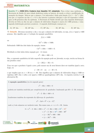 88
Questão 77 — ENEM 2016, Caderno Azul, Questão 157, adaptada. Para evitar uma epidemia, a
Secretaria de Saúde de uma cidade dedetizou todos os bairros, de modo a evitar a proliferação do
mosquito da dengue. Sabe-se que o número f de infectados é dado pela função f(x) = −2x2 + 120x
(em que x é expresso em dia e x = 0 é o dia anterior à primeira infecção) e que tal expressão é válida
para os 60 primeiros dias da epidemia. A Secretaria de Saúde decidiu que uma segunda dedetização
deveria ser feita no dia em que o número de infectados chegasse à marca de 1 600 pessoas, e uma
segunda dedetização precisou acontecer. A segunda dedetização começou no
A) 19o dia. B) 20o dia. C) 29o dia. D) 30o dia. E) 60o dia.
Solução. Devemos encontrar o dia x em que o número de infectados, ou seja, f(x), é igual a 1 600
pessoas. Isto significa que x é solução da equação quadrática
f(x) = 1 600
ou
−2x2
+ 120x = 1 600.
Subtraindo 1 600 dos dois lados da equação, temos
−2x2
+ 120x − 1 600 = 0.
Dividindo os dois lados desta equação por −2, temos
x2
− 60x + 800 = 0.
Ora, a expressão quadrática do lado esquerdo da equação pode ser fatorada, ou seja, escrita na forma de
um produto como
(x − 20)(x − 40) = 0.
Uma vez que o produto é igual a zero, pelo menos um de seus fatores deve ser também igual a zero.
Logo, ou
x − 20 = 0 ou x − 40 = 0,
o que implica que ou x = 20 ou x = 40. Isto significa que o número de infectados chega a 1 600 no
vigésimo (20o) dia e volta a ser igual a 1 600 no quadragésimo (40o) dia. A resposta correta é a da
alternativa B). 
A equação quadrática (ou de segundo grau)
x2
− 60x + 800 = 0
poderia ser também resolvida por completamento de quadrados: lembrando que 60 = 2 · 30, teríamos
x2
− 2 · 30x + 800 = 0.
Lembremos também da expressão da diferença de quadrados:
a2
− 2ab + b2
= (a − b)2
,
onde a, b são números ou variáveis reais. Em nosso caso, a = x e b = 30. Assim
0 = x2
− 2 · 30x + 800 = x2
− 2 · 30x + 800 + 302
− 302
= x2
− 2 · 30x + 302
+ 800 − 302
= (x − 30)2
+ 800 − 900
= (x − 30)2
− 100.
 