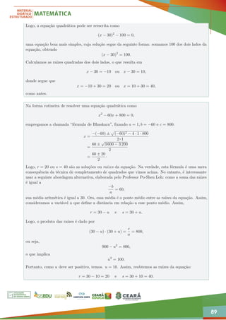 89
Logo, a equação quadrática pode ser reescrita como
(x − 30)2
− 100 = 0,
uma equação bem mais simples, cuja solução segue da seguinte forma: somamos 100 dos dois lados da
equação, obtendo
(x − 30)2
= 100.
Calculamos as raízes quadradas dos dois lados, o que resulta em
x − 30 = −10 ou x − 30 = 10,
donde segue que
x = −10 + 30 = 20 ou x = 10 + 30 = 40,
como antes.
Na forma rotineira de resolver uma equação quadrática como
x2
− 60x + 800 = 0,
empregamos a chamada “fórmula de Bhaskara”, fixando a = 1, b = −60 e c = 800:
x =
−(−60) ±
p
(−60)2 − 4 · 1 · 800
2×1
=
60 ±
√
3 600 − 3 200
2
=
60 ± 20
2
·
Logo, r = 20 ou s = 40 são as soluções ou raízes da equação. Na verdade, esta fórmula é uma mera
consequência da técnica de completamento de quadrados que vimos acima. No entanto, é interessante
usar a seguinte abordagem alternativa, elaborada pelo Professor Po-Shen Loh: como a soma das raízes
é igual a
−b
a
= 60,
sua média aritmética é igual a 30. Ora, essa média é o ponto médio entre as raízes da equação. Assim,
consideramos a variável u que define a distância em relação a esse ponto médio. Assim,
r = 30 − u e s = 30 + u.
Logo, o produto das raízes é dado por
(30 − u) · (30 + u) =
c
a
= 800,
ou seja,
900 − u2
= 800,
o que implica
u2
= 100.
Portanto, como u deve ser positivo, temos. u = 10. Assim, reobtemos as raízes da equação:
r = 30 − 10 = 20 e s = 30 + 10 = 40.
 