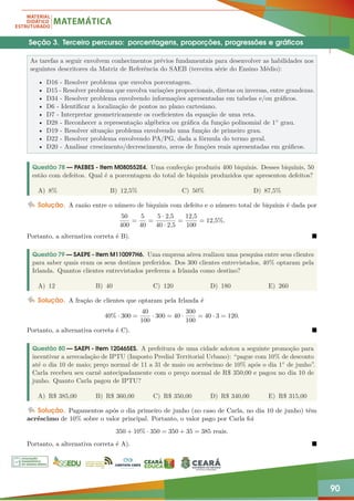90
Seção 3. Terceiro percurso: porcentagens, proporções, progressões e gráficos
As tarefas a seguir envolvem conhecimentos prévios fundamentais para desenvolver as habilidades nos
seguintes descritores da Matriz de Referência do SAEB (terceira série do Ensino Médio):
• D16 - Resolver problema que envolva porcentagem.
• D15 - Resolver problema que envolva variações proporcionais, diretas ou inversas, entre grandezas.
• D34 - Resolver problema envolvendo informações apresentadas em tabelas e/ou gráficos.
• D6 - Identificar a localização de pontos no plano cartesiano.
• D7 - Interpretar geometricamente os coeficientes da equação de uma reta.
• D28 - Reconhecer a representação algébrica ou gráfica da função polinomial de 1◦ grau.
• D19 - Resolver situação problema envolvendo uma função de primeiro grau.
• D22 - Resolver problema envolvendo PA/PG, dada a fórmula do termo geral.
• D20 - Analisar crescimento/decrescimento, zeros de funções reais apresentadas em gráficos.
Questão 78 — PAEBES - Item M080552E4. Uma confecção produziu 400 biquínis. Desses biquínis, 50
estão com defeitos. Qual é a porcentagem do total de biquínis produzidos que apresentou defeitos?
A) 8% B) 12,5% C) 50% D) 87,5%
Solução. A razão entre o número de biquínis com defeito e o número total de biquínis é dada por
50
400
=
5
40
=
5 · 2,5
40 · 2,5
=
12,5
100
= 12,5%.
Portanto, a alternativa correta é B). 
Questão 79 — SAEPE - Item M110097H6. Uma empresa aérea realizou uma pesquisa entre seus clientes
para saber quais eram os seus destinos preferidos. Dos 300 clientes entrevistados, 40% optaram pela
Irlanda. Quantos clientes entrevistados preferem a Irlanda como destino?
A) 12 B) 40 C) 120 D) 180 E) 260
Solução. A fração de clientes que optaram pela Irlanda é
40% · 300 =
40
100
· 300 = 40 ·
300
100
= 40 · 3 = 120.
Portanto, a alternativa correta é C). 
Questão 80 — SAEPI - Item 120465ES. A prefeitura de uma cidade adotou a seguinte promoção para
incentivar a arrecadação de IPTU (Imposto Predial Territorial Urbano): “pague com 10% de desconto
até o dia 10 de maio; preço normal de 11 a 31 de maio ou acréscimo de 10% após o dia 1◦ de junho”.
Carla recebeu seu carnê antecipadamente com o preço normal de R$ 350,00 e pagou no dia 10 de
junho. Quanto Carla pagou de IPTU?
A) R$ 385,00 B) R$ 360,00 C) R$ 350,00 D) R$ 340,00 E) R$ 315,00
Solução. Pagamentos após o dia primeiro de junho (no caso de Carla, no dia 10 de junho) têm
acréscimo de 10% sobre o valor principal. Portanto, o valor pago por Carla foi
350 + 10% · 350 = 350 + 35 = 385 reais.
Portanto, a alternativa correta é A). 
 