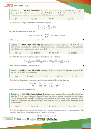 91
Questão 81 — SAEPI - Item M090129C2. Em uma determinada cidade de 100 000 habitantes apenas
1
5 da população recebeu a vacina contra a gripe A (H1N1) no ano de 2011. Esse número de habitantes
vacinados representa que percentual do total de habitantes dessa cidade?
A) 1% B) 1,5% C) 5% D) 20%
Solução. A fração de habitantes vacinadas é igual a
1
5
=
1 · 20
5 · 20
=
20
100
= 20%
do total de habitantes, ou seja, que
20% · 100 000 = 20 ·
100 000
100
= 20 · 1 000 = 20 000
habitantes, o que corresponde à alternativa D). 
Questão 82 — SAEPI - Item M090579ES. Em um teatro, o valor do ingresso é R$ 60,00. No dia
internacional das mulheres, o ingresso feminino nesse teatro teve um desconto de 15%. Qual foi o
valor do ingresso feminino desse teatro nesse dia?
A) R$ 9,00 B) R$ 15,00 C) R$ 45,00 D) R$ 51,00
Solução. O valor do ingresso, após o desconto de 15%, é dado por
60 −
15
100
· 60 =
6 000 − 15 · 60
100
=
6 000 − 900
100
=
5 100
100
= 51,00
reais, o que corresponde à alternativa D). 
Questão 83 — SAEPI - Item M120258A8. O salário de Ricardo era de R$ 400,00 e agora é de R$
460,00. Ele recebeu um aumento de
A) 60% B) 50% C) 15% D) 13% E) 10%
Solução. O aumento percentual ou relativo do salário de Ricardo é dado por
460 − 400
400
=
60
400
=
6
40
=
6 · 2,5
40 · 2,5
=
15
100
= 15%,
o que corresponde à alternativa C). 
Questão 84 — UECE 2022.1, Segunda Fase. Desejando pintar uma superfície retangular cujas dimen-
sões são 15 m de comprimento e 3,2 m de largura, ao comprar a tinta, verifiquei que uma lata da
tinta de minha escolha custa R$ 12,00 e que, com uma lata de tinta, posso pintar apenas 2,0 m2 da
superfície. Se disponho de apenas R$ 180,00 para comprar tinta, a porcentagem da superfície que
posso pintar é
A) 66,0% B) 58,0% C) 65,5% D) 62,5%
Solução. Essa é uma questão interessante por combinar cálculos de áreas e de porcentagens, Uma
vez que a superfície é retangular, sua área é dada pelo produto
15 · 3,2 = 60 · 0,8 = 48 m2
.
 