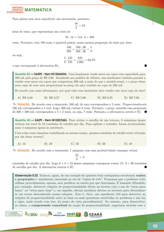 92
Para pintar essa área superficial, são necessárias, portanto,
48
2
= 24
latas de tinta, que representam um custo de
24 · 12 = 144 · 2 = 288
reais. Portanto, com 180 reais, é possível pintar, nessa mesma proporção de tinta por área,
180
288
=
180 : 36
288 : 36
=
5
8
,
ou seja,
5 · 125
8 · 125
=
625
1 000
= 62,5%
o que corresponde à alternativa D). 
Questão 85 — SAEPE - Item M120442H6. Uma lanchonete vende sucos em copos com capacidade para
500 mL pelo preço de R$ 5,00. Atendendo aos pedidos de clientes, essa lanchonete também passará a
vender seus sucos em copos que comportam 200 mL a mais do que o modelo atual, e o preço desse
novo copo de suco será proporcional ao preço do suco vendido no copo de 500 mL.
De acordo com essas informações, por qual valor essa lanchonete deve vender esse novo copo de suco?
A) R$ 2,00 B) R$ 3,57 C) R$ 5,00 D) R$ 6,25 E) R$ 7,00
Solução. De acordo com o enunciado, 500 mL de suco correspondem a 5 reais. Proporcionalmente,
100 mL correspondem a 1 real. Logo, 200 mL custam 2 reais. Portanto, o preço, mantida essa proporção,
de 500 + 200 mL correspondem a 5 + 2 reais, ou seja, 7 reais. Portanto, a alternativa correta é E). 
Questão 86 — SAEPI - Item M100276E4. Para retirar o entulho de um terreno, 8 máquinas iguais
retiram um total de 24 toneladas de entulho por dia. Para agilizar o trabalho, foram acrescentadas
mais 4 máquinas iguais às anteriores.
Com todas essas máquinas trabalhando ao mesmo tempo, quantas toneladas de entulho serão retiradas
por dia desse terreno?
A) 16 B) 28 C) 32 D) 36 E) 48
Solução. De acordo com o enunciado, 1 máquina com essa produtividade consegue retirar
24
8
= 3
toneladas de entulho por dia. Logo 8 + 4 = 12 dessas máquinas conseguem retirar 12 · 3 = 36 toneladas
de entulho por dia. A alternativa correta é D). 
Observação 0.22 Trata-se, agora, de um exemplo de questões bem corriqueiras envolvendo razões
e proporções e, usualmente, associada ao uso de “regras de três”. Propomos que o professor evite
utilizar procedimentos, apenas, sem justificar as razões por que funcionam, É bastante difundido,
por exemplo, descrever relações de proporcionalidade direta ou inversa com o uso de “setas para
baixo” ou “setas para cima” e, em seguida, efetuar produtos diretos ou inversos para determinar-
se um termo desconhecido nessas relações. Esse é, claro, um expediente útil para descrever as
relações de proporcionalidade entre as duas ou mais grandezas envolvidas no problema e não há,
a rigor, nada errado com isso, do ponto de vista procedimental. No entanto, para desenvolver,
no aluno, a compreensão conceitual da noção de proporcionalidade, sugerimos abordar esse e
 