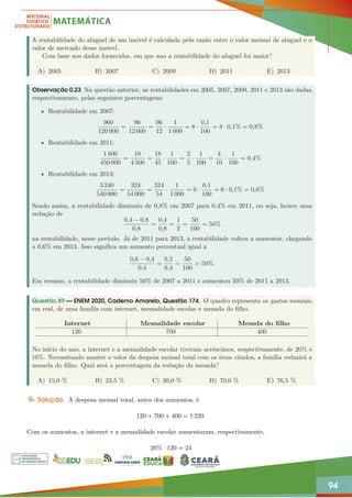 94
A rentabilidade do aluguel de um imóvel é calculada pela razão entre o valor mensal de aluguel e o
valor de mercado desse imóvel.
Com base nos dados fornecidos, em que ano a rentabilidade do aluguel foi maior?
A) 2005 B) 2007 C) 2009 D) 2011 E) 2013
Observação 0.23 Na questão anterior, as rentabilidades em 2005, 2007, 2009, 2011 e 2013 são dadas,
respectivamente, pelas seguintes porcentagens:
• Rentabilidade em 2007:
960
120 000
=
96
12 000
=
96
12
·
1
1 000
= 8 ·
0,1
100
= 8 · 0,1% = 0,8%
• Rentabilidade em 2011:
1 800
450 000
=
18
4 500
=
18
45
·
1
100
=
2
5
·
1
100
=
4
10
·
1
100
= 0,4%
• Rentabilidade em 2013:
3 240
540 000
=
324
54 000
=
324
54
·
1
1 000
= 6 ·
0,1
100
= 6 · 0,1% = 0,6%
Sendo assim, a rentabilidade diminuiu de 0,8% em 2007 para 0,4% em 2011, ou seja, houve uma
redução de
0,4 − 0,8
0,8
=
0,4
0,8
=
1
2
=
50
100
= 50%
na rentabilidade, nesse período. Já de 2011 para 2013, a rentabilidade voltou a aumentar, chegando
a 0,6% em 2013. Isso significa um aumento percentual igual a
0,6 − 0,4
0,4
=
0,2
0,4
=
50
100
= 50%.
Em resumo, a rentabilidade diminuiu 50% de 2007 a 2011 e aumentou 50% de 2011 a 2013.
Questão 89 — ENEM 2020, Caderno Amarelo, Questão 174. O quadro representa os gastos mensais,
em real, de uma família com internet, mensalidade escolar e mesada do filho.
Internet Mensalidade escolar Mesada do filho
120 700 400
No início do ano, a internet e a mensalidade escolar tiveram acréscimos, respectivamente, de 20% e
10%. Necessitando manter o valor da despesa mensal total com os itens citados, a família reduzirá a
mesada do filho. Qual será a porcentagem da redução da mesada?
A) 15,0 % B) 23,5 % C) 30,0 % D) 70,0 % E) 76,5 %
Solução. A despesa mensal total, antes dos aumentos, é
120 + 700 + 400 = 1 220.
Com os aumentos, a internet e a mensalidade escolar aumentaram, respectivamente,
20% · 120 = 24
 