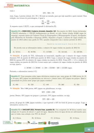 95
reais e
10% · 700 = 70
reais. Logo, é preciso reduzir, 24 + 70 = 94 reais na mesada, para que seja mantido o gasto mensal. Essa
redução, em termos de porcentagens, é igual a
94
400
≈
100
400
= 25%.
A resposta exata é 23,5%, o que corresponde à alternativa B). 
Questão 90 — ENEM 2022, Caderno Amarelo, Questão 149. Em janeiro de 2013, foram declaradas
1 794 272 admissões e 1 765 372 desligamentos no Brasil, ou seja, foram criadas 28 900 vagas de
emprego, segundo dados do Cadastro Geral de Empregados e Desempregados (Caged), divulgados
pelo Ministério do Trabalho e Emprego (MTE). Segundo o Caged, o número de vagas criadas em
janeiro de 2013 sofreu uma queda de 75%, quando comparado com o mesmo período de 2012.
Disponível em: http://portal.mte.gov.br. Acesso em: 23 fev. 2013 (adaptado)
De acordo com as informações dadas, o número de vagas criadas em janeiro de 2012 foi
A) 16 514. B) 86 700. C) 115 600. D) 441 343. E) 448 568.
Solução. A queda de 75%, informada no enunciado, significa que o número de vagas criadas
diminuiu 75% de janeiro de 2012 para janeiro de 2013. Logo, o número de vagas criadas em janeiro de
2023 foi apenas 25% do número de vagas criadas em janeiro de 2012. Como 25% = 1/4, o número de
vagas criadas em janeiro de 2012 foi 4 vezes maior que o número de vagas criadas em janeiro de 2013,
ou seja, igual a
4 · 28 900 = 4 · 29 000 − 4 · 100 = 116 000 − 400 = 115 600 vagas.
Portanto, a alternativa correta é C). 
Questão 91 Uma pesquisa sobre jogos eletrônicos mostrou que, num grupo de 1 000 jovens de 13
a 19 anos, 80% jogam em plataformas na internet e, dentre esses, 45% jogam em grupos. Qual a
quantidade de jovens nesse grupo que jogam sozinhos?
A) 800 B) 550 C) 440 D) 360 E) 350
Solução. Dos 1 000 jovens, 80% jogam em plataformas, ou seja,
80% · 1 000 = 800
jovens, Desses, 45% jogam em grupos e, portanto, 55% jogam sozinhos, ou seja,
55% · 800 = 440
jovens, do grupo de 1 000, jogam sozinhos, o que equivale a 44% do total de jovens no grupo. Logo, a
alternativa correta é C). 
Questão 92 — UNICAMP 2023, Primeira Fase, questão 45. Um recipiente de 30 litros contém uma
solução de 14 partes de álcool e 1 parte de água. Quantos litros de água devem ser adicionados para
que se tenha uma solução com 70% de álcool?
A) 8 litros. B) 10 litros. C) 12 litros. D) 14 litros.
 