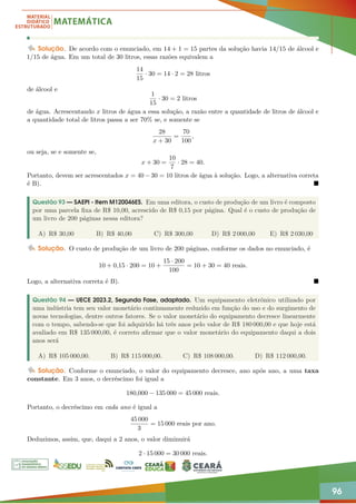 96
Solução. De acordo com o enunciado, em 14 + 1 = 15 partes da solução havia 14/15 de álcool e
1/15 de água. Em um total de 30 litros, essas razões equivalem a
14
15
· 30 = 14 · 2 = 28 litros
de álcool e
1
15
· 30 = 2 litros
de água. Acrescentando x litros de água a essa solução, a razão entre a quantidade de litros de álcool e
a quantidade total de litros passa a ser 70% se, e somente se
28
x + 30
=
70
100
,
ou seja, se e somente se,
x + 30 =
10
7
· 28 = 40.
Portanto, devem ser acrescentados x = 40 − 30 = 10 litros de água à solução. Logo, a alternativa correta
é B). 
Questão 93 — SAEPI - Item M120046ES. Em uma editora, o custo de produção de um livro é composto
por uma parcela fixa de R$ 10,00, acrescido de R$ 0,15 por página. Qual é o custo de produção de
um livro de 200 páginas nessa editora?
A) R$ 30,00 B) R$ 40,00 C) R$ 300,00 D) R$ 2 000,00 E) R$ 2 030,00
Solução. O custo de produção de um livro de 200 páginas, conforme os dados no enunciado, é
10 + 0,15 · 200 = 10 +
15 · 200
100
= 10 + 30 = 40 reais.
Logo, a alternativa correta é B). 
Questão 94 — UECE 2023.2, Segunda Fase, adaptado. Um equipamento eletrônico utilizado por
uma indústria tem seu valor monetário continuamente reduzido em função do uso e do surgimento de
novas tecnologias, dentre outros fatores. Se o valor monetário do equipamento decresce linearmente
com o tempo, sabendo-se que foi adquirido há três anos pelo valor de R$ 180 000,00 e que hoje está
avaliado em R$ 135 000,00, é correto afirmar que o valor monetário do equipamento daqui a dois
anos será
A) R$ 105 000,00. B) R$ 115 000,00. C) R$ 108 000,00. D) R$ 112 000,00.
Solução. Conforme o enunciado, o valor do equipamento decresce, ano após ano, a uma taxa
constante. Em 3 anos, o decréscimo foi igual a
180,000 − 135 000 = 45 000 reais.
Portanto, o decréscimo em cada ano é igual a
45 000
3
= 15 000 reais por ano.
Deduzimos, assim, que, daqui a 2 anos, o valor diminuirá
2 · 15 000 = 30 000 reais.
 