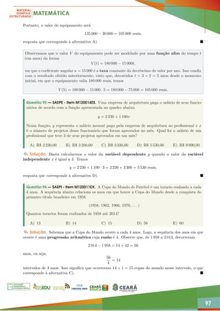 97
Portanto, o valor do equipamento será
135 000 − 30 000 = 105 000 reais,
resposta que corresponde à alternativa A). 
Observamos que o valor V do equipamento pode ser modelado por uma função afim do tempo t
(em anos) da forma
V (t) = 180 000 − 15 000t,
em que o coeficiente angular a = 15 000 é a taxa constante do decréscimo do valor por ano. Isso condiz
com o resultado obtido anteriormente, visto que, decorridos t = 3 + 2 = 5 anos desde o momento
inicial, em que o equipamento valia 180 000 reais, temos
V (5) = 180 000 − 15 000 · 5 = 180 000 − 75 000 = 105 000 reais.
Questão 95 — SAEPE - Item M120014ES. Uma empresa de arquitetura paga o salário de seus funcio-
nários de acordo com a função apresentada no quadro abaixo.
y = 2 230 + 1 100x
Nessa função, y representa o salário mensal pago pela empresa de arquitetura ao profissional e x
é o número de projetos desse funcionário que foram aprovados no mês. Qual foi o salário de um
profissional que teve 3 de seus projetos aprovados em um mês?
A) R$ 2 230,00 B) R$ 3 200,00 C) R$ 3 330,00 D) R$ 5 530,00 E) R$ 9 990,00
Solução. Basta calcularmos o valor da variável dependente y quando o valor da variável
independente x é igual a 3. Temos
y = 2 230 + 1 100 · 3 = 2 230 + 3 300 = 5 530 reais,
resposta que corresponde à alternativa D). 
Questão 96 — SAEPI - Item M120011EX. A Copa do Mundo de Futebol é um torneio realizado a cada
4 anos. A sequência abaixo relaciona os anos em que houve a Copa do Mundo desde a conquista do
primeiro título brasileiro em 1958.
(1958, 1962, 1966, 1970, . . . )
Quantos torneios foram realizados de 1958 até 2014?
A) 13 B) 14 C) 15 D) 56 E) 60
Solução. Sabemos que a Copa do Mundo ocorre a cada 4 anos. Logo, a sequência dos anos em que
ocorre é uma progressão aritmética cuja razão é 4. Observe que, de 1 958 a 2 014, decorreram
2 014 − 1 958 = 14 + 42 = 56
anos, ou seja,
56
4
= 14
intervalos de 4 anos. Isso significa que ocorreram 14 + 1 = 15 copas do mundo nesse intervalo, o que
corresponde à alternativa C). 
 