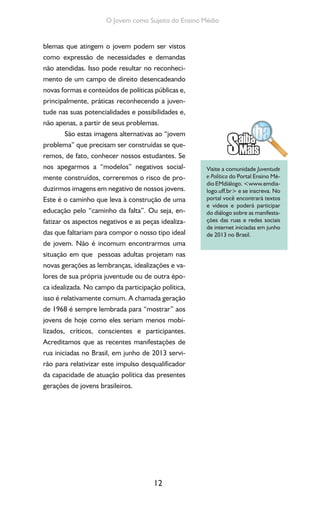 12
O Jovem como Sujeito do Ensino Médio
blemas que atingem o jovem podem ser vistos
como expressão de necessidades e demandas
não atendidas. Isso pode resultar no reconheci-
mento de um campo de direito desencadeando
novas formas e conteúdos de políticas públicas e,
principalmente, práticas reconhecendo a juven-
tude nas suas potencialidades e possibilidades e,
não apenas, a partir de seus problemas.
São estas imagens alternativas ao “jovem
problema” que precisam ser construídas se que-
remos, de fato, conhecer nossos estudantes. Se
nos apegarmos a “modelos” negativos social-
mente construídos, correremos o risco de pro-
duzirmos imagens em negativo de nossos jovens.
Este é o caminho que leva à construção de uma
educação pelo “caminho da falta”. Ou seja, en-
fatizar os aspectos negativos e as peças idealiza-
das que faltariam para compor o nosso tipo ideal
de jovem. Não é incomum encontrarmos uma
situação em que pessoas adultas projetam nas
novas gerações as lembranças, idealizações e va-
lores de sua própria juventude ou de outra épo-
ca idealizada. No campo da participação política,
isso é relativamente comum. A chamada geração
de 1968 é sempre lembrada para “mostrar” aos
jovens de hoje como eles seriam menos mobi-
lizados, críticos, conscientes e participantes.
Acreditamos que as recentes manifestações de
rua iniciadas no Brasil, em junho de 2013 servi-
rão para relativizar este impulso desqualificador
da capacidade de atuação política das presentes
gerações de jovens brasileiros.
Visite a comunidade Juventude
e Política do Portal Ensino Mé-
dio EMdiálogo. <www.emdia-
logo.uff.br> e se inscreva. No
portal você encontrará textos
e vídeos e poderá participar
do diálogo sobre as manifesta-
ções das ruas e redes sociais
de internet iniciadas em junho
de 2013 no Brasil.
 