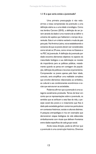 13
Formação de Professores do Ensino Médio
1.1 E o que seria então a juventude?
Uma primeira preocupação é não redu-
zirmos a nossa compreensão da juventude a uma
definição etária ou a uma idade cronológica. Como
nos lembra Carrano (2010), a definição de ser jo-
vem através da idade é uma maneira de se definir o
universo de sujeitos que habitariam o tempo da ju-
ventude. Este é um critério variável e muda de país
para país. Na América Latina, vai se estabelecendo o
consenso de que os jovens devem ser considerados
como tal até os 29 anos, como vimos no Estatuto e
na PEC da Juventude. A definição da juventude por
idade encontra elementos objetivos no aspecto da
maturidade biológica e sua delimitação se reveste
de importância para as políticas públicas, notada-
mente quando se pensa em contagem de popula-
ção, definição de políticas e recursos orçamentários.
Compreender os jovens apenas pelo fator idade,
contudo, seria simplificar uma realidade complexa
que envolve elementos relacionados ao simbólico,
ao cultural e aos condicionantes econômicos e so-
ciais que estruturam as sociedades.
Podemos afirmar que a juventude é uma ca-
tegoria socialmente produzida. Temos de levar em
conta que as representações sobre a juventude, os
sentidos que se atribuem a esta fase da vida, a po-
sição social dos jovens e o tratamento que lhes é
dado pela sociedade ganham contornos particulares
em contextos históricos, sociais e culturais distintos.
A pesquisa antropológica é rica em exemplos que
demonstram etapas biológicas da vida elaboradas
simbolicamente com rituais que definem fronteiras
entre idades específicas de cada grupo social.
Ainda nessa direção, pode-se afirmar que
a juventude é uma construção histórica. Diversos
 