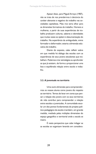 39
Formação de Professores do Ensino Médio
Apesar disso, para Miguel Arroyo (1987),
não se trata de nos prendermos à denúncia do
caráter alienante e negativo do trabalho nas so-
ciedades capitalistas. Mais rico seria olhar para
as dimensões formativas do trabalho. Homens e
mulheres, a partir de suas experiências de tra-
balho produzem culturas, saberes e identidades
que muitas vezes se opõem à desumanização do
trabalho. Na experiência da ambiguidade, entre
formador e deformador, estaria a dimensão edu-
cativa do trabalho.
Diante do exposto, cabe refletir sobre
em que medida há diálogo das escolas com as
experiências de seus jovens estudantes que tra-
balham. Podemos criar estratégias ou aprofundar
as que já existem, de forma a proporcionar uma
boa e equilibrada relação entre escola e traba-
lho.
3.3. A juventude no território
Uma outra dimensão para compreender-
mos os nossos alunos como jovens diz respeito
ao território. Temos de levar em conta que pen-
sar a relação dos jovens com os seus territórios
de vida contribui para compreender a relação
entre escolas e juventudes. A comunidade esco-
lar um dos pontos fundamentais do projeto polí-
tico-pedagógico da escola é também, em grande
medida, mediada pelas múltiplas dimensões do
espaço geográfico e territorial onde a escola se
insere.
É nesta perspectiva que cabe indagar se
as escolas se organizam levando em considera-
 