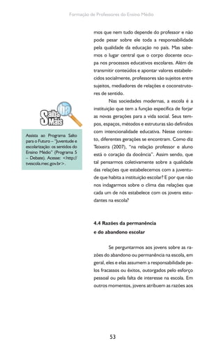 53
Formação de Professores do Ensino Médio
mos que nem tudo depende do professor e não
pode pesar sobre ele toda a responsabilidade
pela qualidade da educação no país. Mas sabe-
mos o lugar central que o corpo docente ocu-
pa nos processos educativos escolares. Além de
transmitir conteúdos e apontar valores estabele-
cidos socialmente, professores são sujeitos entre
sujeitos, mediadores de relações e coconstruto-
res de sentido.
Nas sociedades modernas, a escola é a
instituição que tem a função específica de forjar
as novas gerações para a vida social. Seus tem-
pos, espaços, métodos e estruturas são definidos
com intencionalidade educativa. Nesse contex-
to, diferentes gerações se encontram. Como diz
Teixeira (2007), “na relação professor e aluno
está o coração da docência”. Assim sendo, que
tal pensarmos coletivamente sobre a qualidade
das relações que estabelecemos com a juventu-
de que habita a instituição escolar? E por que não
nos indagarmos sobre o clima das relações que
cada um de nós estabelece com os jovens estu-
dantes na escola?
4.4 Razões da permanência
e do abandono escolar
Se perguntarmos aos jovens sobre as ra-
zões do abandono ou permanência na escola, em
geral, eles e elas assumem a responsabilidade pe-
los fracassos ou êxitos, outorgados pelo esforço
pessoal ou pela falta de interesse na escola. Em
outros momentos, jovens atribuem as razões aos
Assista ao Programa Salto
para o Futuro – “Juventude e
escolarização: os sentidos do
Ensino Médio” (Programa 5
– Debate). Acesse: <http://
tvescola.mec.gov.br>.
 