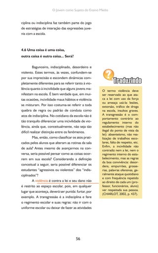 56
O Jovem como Sujeito do Ensino Médio
ciplina ou indisciplina faz também parte do jogo
de estratégias de interação das expressões juve-
nis com a escola.
4.6 Uma coisa é uma coisa,
outra coisa é outra coisa... Será?
Bagunceiro, indisciplinado, desordeiro e
violento. Estes termos, às vezes, confundem-se
por sua imprecisão e escondem dinâmicas com-
pletamente diferentes para se referir tanto à vio-
lência quanto à incivilidade que alguns jovens ma-
nifestam na escola. É bem verdade que, em mui-
tas ocasiões, incivilidade maus hábitos e violência
se misturam. Por isso costuma-se referir a toda
quebra de regra ou padrão de conduta como
atos de indisciplina. No cotidiano da escola não é
tão tranquilo diferenciar uma incivilidade de vio-
lência, ainda que, conceitualmente, não seja tão
difícil realizar distinção entre os fenômenos.
Mas, então, como classificar os atos prati-
cados pelos alunos que alteram as rotinas da sala
de aula? Antes mesmo de avançarmos na con-
versa, seria possível pensar como as coisas ocor-
rem em sua escola? Considerando a definição
conceitual a seguir, seria possível diferenciar os
estudantes “agressivos ou violentos” dos “indis-
ciplinados”?
A violência é contra a lei e seu dano não
é restrito ao espaço escolar, pois, em qualquer
lugar que aconteça, deverá ser punida: furtar, por
exemplo. A transgressão é a indisciplina e fere
o regimento escolar e suas regras: não ir com o
uniforme escolar ou deixar de fazer as atividades
O termo violência deve
ser reservado ao que ata-
ca a lei com uso da força
ou ameaça usá-la: lesões,
extorsão, tráfico de droga
na escola, insultos graves.
A transgressão é o com-
portamento contrário ao
regulamento interno do
estabelecimento (mas não
ilegal do ponto de vista da
lei): absenteísmo, não rea-
lização de trabalhos esco-
lares, falta de respeito, etc.
Enfim, a incivilidade não
contradiz nem a lei, nem o
regimento interno do esta-
belecimento, mas as regras
da boa convivência: desor-
dens, empurrões, grosse-
rias, palavras ofensivas, ge-
ralmente ataque quotidiano
e com frequência repetido
ao direito de cada um (pro-
fessor, funcionários, aluno)
ver respeitada sua pessoa.
(CHARLOT, 2002, p. 437).
 