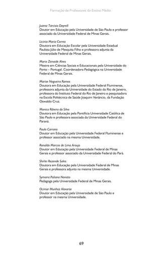 69
Formação de Professores do Ensino Médio
Juarez Tarcisio Dayrell
Doutor em Educação pela Universidade de São Paulo e professor
associado da Universidade Federal de Minas Gerais.
Licinia Maria Correa
Doutora em Educação Escolar pela Universidade Estadual
Paulista Júlio de Mesquita Filho e professora adjunta da
Universidade Federal de Minas Gerais.
Maria Zenaide Alves
Mestre em Ciências Sociais e Educacionais pela Universidade do
Porto – Portugal. Coordenadora Pedagógica na Universidade
Federal de Minas Gerais.
Marise Nogueira Ramos
Doutora em Educação pela Universidade Federal Fluminense,
professora adjunta da Universidade do Estado do Rio de Janeiro,
professora do Instituto Federal do Rio de Janeiro e pesquisadora
na Escola Politécnica de Saúde Joaquim Venâncio, da Fundação
Oswaldo Cruz.
Monica Ribeiro da Silva
Doutora em Educação pela Pontifícia Universidade Católica de
São Paulo e professora associada da Universidade Federal do
Paraná.
Paulo Carrano
Doutor em Educação pela Universidade Federal Fluminense e
professor associado na mesma Universidade.
Ronaldo Marcos de Lima Araujo
Doutor em Educação pela Universidade Federal de Minas
Gerais e professor associado da Universidade Federal do Pará.
Shirlei Rezende Sales
Doutora em Educação pela Universidade Federal de Minas
Gerais e professora adjunta na mesma Universidade.
Symaira Poliana Nonato
Pedagoga pela Universidade Federal de Minas Gerais.
Ocimar Munhoz Alavarse
Doutor em Educação pela Universidade de São Paulo e
professor na mesma Universidade.
 