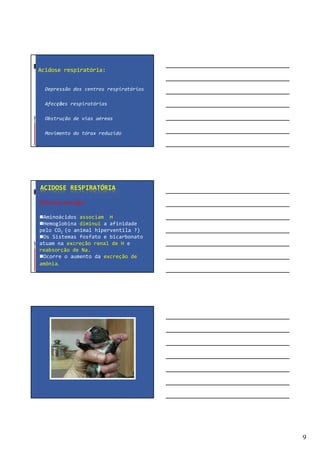 9
Acidose respiratória:
Depressão dos centros respiratórios
Afecções respiratórias
Obstrução de vias aéreas
Movimento do tórax reduzido
ACIDOSE RESPIRATÓRIA
Sistemas tampão:
Aminoácidos associam H
Hemoglobina diminui a afinidade
pelo CO2 (o animal hiperventila ?)
Os Sistemas fosfato e bicarbonato
atuam na excreção renal de H e
reabsorção de Na.
Ocorre o aumento da excreção de
amônia.
 