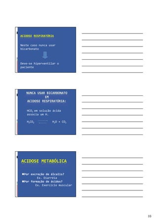 10
ACIDOSE RESPIRATÓRIA
Neste caso nunca usar
bicarbonato
Deve-se hiperventilar o
paciente
NUNCA USAR BICARBONATO
EM
ACIDOSE RESPIRATÓRIA:
HCO3 em solução ácida
associa um H.
H2CO2 H2O + CO2
ACIDOSE METABÓLICA
Por excreção de álcalis?
Ex. Diarréia
Por formação de ácidos?
Ex. Exercício muscular
 