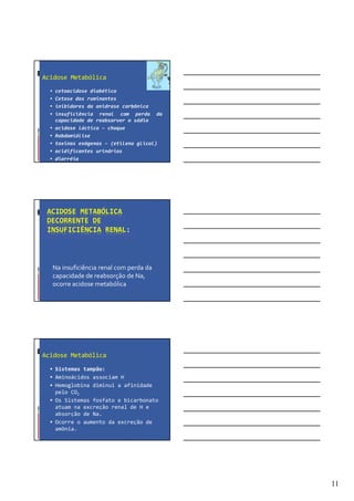 11
Acidose Metabólica
cetoacidose diabética
Cetose dos ruminantes
inibidores da anidrase carbônica
insuficiência renal com perda da
capacidade de reabsorver o sódio
acidose láctica – choque
Rabdomiólise
toxinas exógenas – (etileno glicol)
acidificantes urinários
diarréia
ACIDOSE METABÓLICA
DECORRENTE DE
INSUFICIÊNCIA RENAL:
Na insuficiência renal com perda da
capacidade de reabsorção de Na,
ocorre acidose metabólica
Acidose Metabólica
Sistemas tampão:
Aminoácidos associam H
Hemoglobina diminui a afinidade
pelo CO2
Os Sistemas fosfato e bicarbonato
atuam na excreção renal de H e
absorção de Na.
Ocorre o aumento da excreção de
amônia.
 