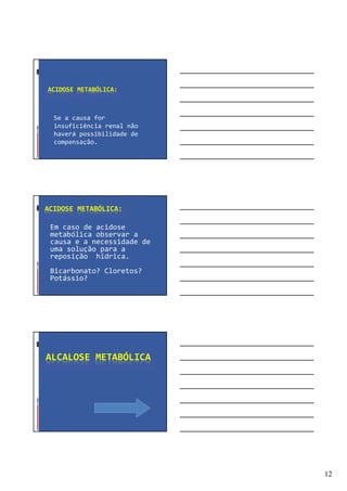 12
ACIDOSE METABÓLICA:
Se a causa for
insuficiência renal não
haverá possibilidade de
compensação.
ACIDOSE METABÓLICA:
Em caso de acidose
metabólica observar a
causa e a necessidade de
uma solução para a
reposição hídrica.
Bicarbonato? Cloretos?
Potássio?
ALCALOSE METABÓLICA
 