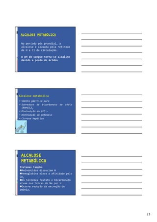 13
ALCALOSE METABÓLICA
No período pós prandial, a
alcalose é causada pela retirada
de H e Cl da circulação.
O pH do sangue torna-se alcalino
devido a perda de ácidos
Alcalose metabólica
Vômito gástrico puro
Sobredose de bicarbonato de sódio
(NaHCO3)2
Diminuição do LEC –
Diminuição do potássio
Cirrose hepática
ALCALOSE
METABÓLICA
Sistemas tampão:
Aminoácidos dissociam H
Hemoglobina eleva a afinidade pelo
CO2
Os Sistemas fosfato e bicarbonato
atuam nas trocas de Na por H.
Ocorre redução da excreção de
amônia.
 