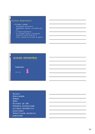 16
Alcalose Respiratória
Sistemas tampão:
Aminoácidos dissociam H
Hemoglobina aumenta a afinidade pelo
CO2
(o animal hipoventila)
Os Sistemas fosfato e bicarbonato
atuam nas trocas de Na por H.
Ocorre redução da excreção de amônia.
ALCALOSE RESPIRATÓRIA
Tratamento
Tratar a causa !
Calor
Ansiedade
Medo
Dor
Lesões do SNC
Anemia pronunciada
(acidose metabólica
associada)
Ventilação mecânica
aumentada
 