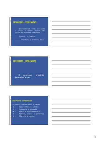 18
DESORDENS COMBINADAS
Insuficiência renal associada
a uremia e Vômito, também são
causas de desordens combinadas.
Acidose e alcalose.
.......entretanto o pH estará baixo
DESORDENS COMBINADAS
O processo primário
determina o pH.
Desordens combinadas
1 - Insuficiência renal e vômito
2 - Calor intenso e vômito
3 - Pneumonia e anorexia
4 - Vômito e hiperventilação
5 - Nefrite, uremia e pneumonia
6 - Diarréia e vômito.
 