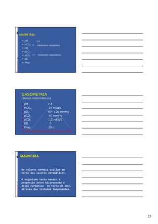 23
GASOMETRIA
pH
HCO3
pO2
pCO2
pCO2
EB
Prop.
Parâmetro metabólico
Parâmetro respiratório
7,4
GASOMETRIA
(Dados matemáticos)
pH 7,4
HCO3 24 mEq/L
pO2 80- 120 mmHg
pCO2 40 mmHg
pCO2 1,2 mEq/L
EB 0
Prop. 20:1
O HCO3 precisa ser 20 X maior que a pCO2
GASOMETRIA
Os valores normais oscilam em
torno dos valores matemáticos.
O organismo tenta manter a
proporção entre bicarbonato e
ácido carbônico em torno de 20:1
através dos sistemas tamponantes.
 