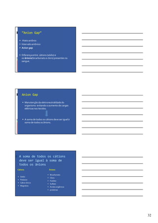 32
“Anion Gap”
Hiato aniônio
Intervalo aniônico
Anion gap
Diferença entre cátions (sódio) e
os ânions(bicarbonato e cloro) presentes no
sangue.
Anion Gap
Manutenção da eletroneutralidade do
organismo evitando o aumento de cargas
elétricas nos tecidos.
A soma de todos os cátions deve ser igual à
soma de todos os ânions.
A soma de todos os cátions
deve ser igual à soma de
todos os ânions
Cátions
Sódio
Potássio
Cálcio iônico
Magnésio
Ânions
Bicarbonato
Cloro
Fosfato
Sulfato
Ácidos orgânicos
proteínas
 
