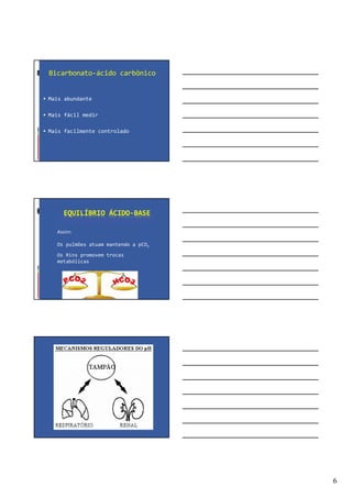 6
Bicarbonato-ácido carbônico
Mais abundante
Mais fácil medir
Mais facilmente controlado
EQUILÍBRIO ÁCIDO-BASE
Assim:
Os pulmões atuam mantendo a pCO2
Os Rins promovem trocas
metabólicas
 