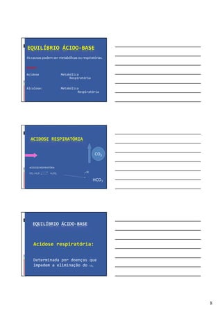 8
EQUILÍBRIO ÁCIDO-BASE
As causas podem ser metabólicas ou respiratórias.
Assim:
Acidose Metabólica
Respiratória
Alcalose: Metabólica
Respiratória
ACIDOSE RESPIRATÓRIA
ACIDOSE RESPIRATÓRIA
CO2 + H2O H2CO3
H
CO2
HCO3
EQUILÍBRIO ÁCIDO-BASE
Acidose respiratória:
Determinada por doenças que
impedem a eliminação do CO2
 