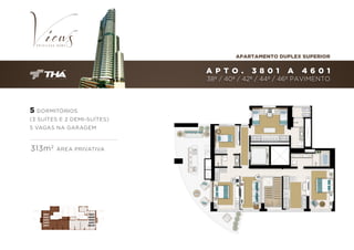 APARTAMENTO DUPLEX SUPERIOR

A P T O .

3 801

A

4601

38º / 40º / 42º / 44º / 46º PAVIMENTO

5 DORMITÓRIOS
(3 SUÍTES E 2 DEMI-SUÍTES)
5 VAGAS NA GARAGEM

313m 2

3801
4001
4201
4401
4601

ÁREA PRIVATIVA

3801
4001
4201
4401
46v01

 
