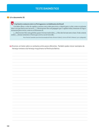102
TESTE DIAGNÓSTICO
8 Lê o documento 18.
O primeiro contacto entre os Portugueses e os habitantes do Brasil
Um deles olhou o colar do capitão e acenou com a mão para terra, e depois para o colar, como se quisesse
dizer-nos que havia ouro na terra. [...] Mostra¬ram-lhes um papagaio que o capitão tinha; tomaram-no logo e
acenaram para a terra, como se os houvesse ali.
[...] Mostraram-lhes uma g¬linha; quase tiveram medo dela [...]. Eles não lavram nem criam. E não comem
senão [...] dessas sementes e frutos que a terra e as árvores dão.
Pero Vaz de Caminha (escrivão da armada de Pedro Álvares Cabral), Carta a El-Rei D. Manuel, 1500 (adaptado)
8.1 Escreve um texto sobre os contactos entre povos diferentes. Também podes incluir exemplos da
herança romana e da herança muçulmana na Península Ibérica.
18
DOC.
 