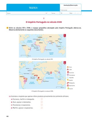 122
Avaliação/Observação
__________________________________
Professor(a): ______________________
Nome: __________________________________________________________ N.O
: ______Turma: ______ EE: ___________ Data: ____/____/____
122
TESTE 1
I
O Império Português no século XVIII
1 Entre os séculos XVI e XVIII, o espaço geográfico abrangido pelo Império Português alterou-se.
Observa atentamente os seguintes documentos.
1.1 Assinala a resposta que apenas refere produtos provenientes do continente africano.
A. Escravos, marfim e malagueta.
B. Ouro, açúcar e diamantes.
C. Porcelanas e especiarias.
D. Marfim, açúcar e especiarias.
N
5000 km
0
CHINA
ÍNDIA
JAPÃO
Angola
Mina
Brasil
Cabo
Verde
São Tomé
e Principe
Moçambique
OCEANO
ATLÂNTICO
OCEANO
ÍNDICO
EUROPA
AMÉRICA
ÁSIA
ÁFRICA
Lisboa Sevilha
Goa
Ormuz
Macau
Malaca
Timor
Ceuta
N
2000 km
0
OCEANO
ATLÂNTICO
OCEANO ÍNDICO
Lisboa
Açores
Madeira
Cabo Verde Guiné
Diu
Macau
Timor
Damão
Goa
São Tomé
e Príncipe
Angola
AMÉRICA
Moçambique
Brasil
1
DOC.
2
DOC.
O Império Português no século XVIII.
O Império Português no século XVI.
Ouro
Café
Escravos
Porcelanas
Algodão
Marﬁm
Especiarias
Malagueta
Açúcar
 