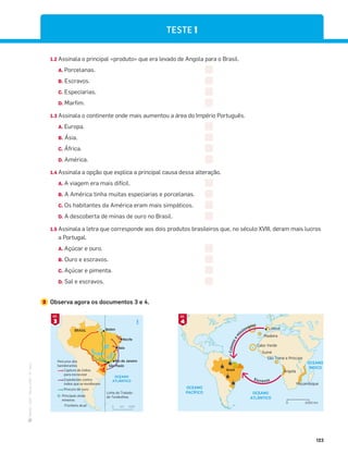 ·
CAP
·
Novo
HGP
·
6.º
ano
123
TESTE 1
1.2 Assinala o principal «produto» que era levado de Angola para o Brasil.
A. Porcelanas.
B. Escravos.
C. Especiarias.
D. Marfim.
1.3 Assinala o continente onde mais aumentou a área do Império Português.
A. Europa.
B. Ásia.
C. África.
D. América.
1.4 Assinala a opção que explica a principal causa dessa alteração.
A. A viagem era mais difícil.
B. A América tinha muitas especiarias e porcelanas.
C. Os habitantes da América eram mais simpáticos.
D. A descoberta de minas de ouro no Brasil.
1.5 Assinala a letra que corresponde aos dois produtos brasileiros que, no século XVIII, deram mais lucros
a Portugal.
A. Açúcar e ouro.
B. Ouro e escravos.
C. Açúcar e pimenta.
D. Sal e escravos.
2 Observa agora os documentos 3 e 4.
1000
km
0
OCEANO
ATLÂNTICO
N
Linha do Tratado
de Tordesilhas
Fronteira atual
BRASIL
Percurso dos
bandeirantes
Captura de índios
para escravizar
Expedições contra
índios que se revoltavam
Procura de ouro
Principais áreas
mineiras
Rio de Janeiro
São Paulo
Baía
Recife
Belém
OCEANO
ATLÂNTICO
OCEANO
ÍNDICO
OCEANO
PACÍFICO
Lisboa
Madeira
Cabo Verde
Guiné
São Tomé e Príncipe
Angola
Moçambique
Brasil
C
o
l
o
n
o
s
e
m
issionários
Escravos
N
2000 km
0
3
DOC.
4
DOC.
 