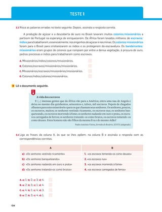 124
TESTE 1
2.1 Risca as palavras erradas no texto seguinte. Depois, assinala a resposta correta.
A produção de açúcar e a descoberta de ouro no Brasil levaram muitos colonos/missionários a
partirem de Portugal na esperança de enriquecerem. De África foram levados milhares de escravos/
índiosparatrabalharem,essencialmente,nosengenhosdeaçúcarenasminas.Oscolonos/missionários
foram para o Brasil para cristianizarem os índios e os protegerem da escravatura. Os bandeirantes/
missionários eram grupos de colonos que rompiam por entre a densa vegetação, à procura de ouro,
pedras preciosas e índios para trabalharem como escravos.
A. Missionários/índios/colonos/missionários.
B. Colonos/escravos/missionários/missionários.
C. Missionários/escravos/missionários/missionários.
D. Colonos/índios/colonos/missionários.
3 Lê o documento seguinte.
A vida dos escravos
E (…) imensas gentes que da África vão para a América; entra uma nau de Angola e
deixa no mesmo dia quinhentos, seiscentos e, talvez, mil escravos. Depois de chegados
olhamosparaestesmiseráveiseparaosquechamamseussenhores.Ossenhores,poucos,
os escravos, muitos; os senhores vestindo ricamente, os escravos nus; os senhores ban-
queteando, os escravos morrendoàfome;ossenhoresnadandoemouroeprata,osescra-
vos carregados de ferros; os senhores tratando-os como brutos, os escravos temendo-os
como deuses. Estes homens não são filhos da mesma Eva e do mesmo Adão?
Padre António Vieira, Sermão do Rosário, XXVII (adaptado)
5
DOC.
3.1 Liga as frases da coluna A, às que se lhes opõem, na coluna B e assinala a resposta com as
correspondências corretas.
A B
a) «Os senhores vestindo ricamente» 1. «os escravos temendo-os como deuses»
b) «Os senhores banqueteando» 2. «os escravos nus»
c) «Os senhores nadando em ouro e prata» 3. «os escravos morrendo à fome»
d) «Os senhores tratando-os como brutos» 4. «os escravos carregados de ferros»
A. a) 1; b) 2; c) 3; d) 4.
B. a) 2; b) 3; c) 1; d) 4.
C. a) 4; b) 1; c) 4; d) 3.
D. a) 2; b) 3; c) 4; d) 1.
 