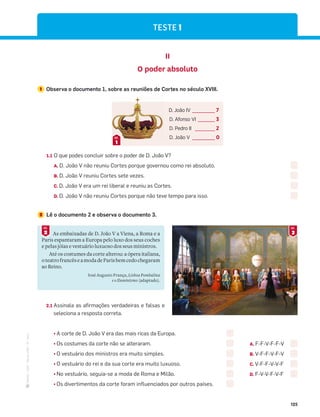 ·
CAP
·
Novo
HGP
·
6.º
ano
125
TESTE 1
II
O poder absoluto
1 Observa o documento 1, sobre as reuniões de Cortes no século XVIII.
D. João IV ________ 7
D. Afonso VI ______ 3
D. Pedro II _______ 2
D. João V ________ 0
1
DOC.
1.1 O que podes concluir sobre o poder de D. João V?
A. D. João V não reuniu Cortes porque governou como rei absoluto.
B. D. João V reuniu Cortes sete vezes.
C. D. João V era um rei liberal e reuniu as Cortes.
D. D. João V não reuniu Cortes porque não teve tempo para isso.
2 Lê o documento 2 e observa o documento 3.
3
DOC.
As embaixadas de D. João V a Viena, a Roma e a
Paris espantaram a Europa pelo luxo dos seus coches
e pelas jóias e vestuário luxuoso dos seus ministros.
Até os costumes da corte alterou: a ópera italiana,
oteatrofrancêseamodadeParisbemcedochegaram
ao Reino.
José Augusto França, Lisboa Pombalina
e o Iluminismo (adaptado).
2
DOC.
2.1 Assinala as afirmações verdadeiras e falsas e
seleciona a resposta correta.
¤A corte de D. João V era das mais ricas da Europa.
¤Os costumes da corte não se alteraram.
¤O vestuário dos ministros era muito simples.
¤O vestuário do rei e da sua corte era muito luxuoso.
¤No vestuário, seguia-se a moda de Roma e Milão.
¤Os divertimentos da corte foram influenciados por outros países.
A. F-F-V-F-F-V
B. V-F-F-V-F-V
C. V-F-F-V-V-F
D. F-V-V-F-V-F
 