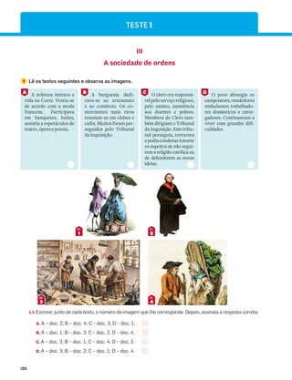 126
TESTE 1
III
A sociedade de ordens
1 Lê os textos seguintes e observa as imagens.
1
DOC.
2
DOC.
3
DOC.
4
DOC.
1.1 Escreve, junto de cada texto, o número da imagem que lhe corresponde. Depois, assinala a resposta correta.
A. A – doc. 2; B – doc. 4; C – doc. 3; D – doc. 1.
B. A – doc. 1; B – doc. 3; C – doc. 2; D – doc. 4.
C. A – doc. 3; B – doc. 1; C – doc. 4; D – doc. 2.
D. A – doc. 3; B – doc. 2; C – doc. 1; D – doc. 4.
A nobreza imitava a
vida na Corte. Vestia-se
de acordo com a moda
francesa. Participava
em banquetes, bailes,
assistia a espetáculos de
teatro, ópera e poesia.
A burguesia dedi-
cava-se ao artesanato
e ao comércio. Os co-
merciantes mais ricos
reuniam-se em clubes e
cafés. Muitos foram per-
seguidos pelo Tribunal
da Inquisição.
O clero era responsá-
velpeloserviçoreligioso,
pelo ensino, assistência
aos doentes e pobres.
Membros do Clero tam-
bém dirigiam o Tribunal
daInquisição.Estetribu-
nal perseguia, torturava
epodiacondenaràmorte
os supeitos de não segui-
rem a religião católica ou
de defenderem as novas
ideias.
O povo abrangia os
camponeses,vendedores
ambulantes, trabalhado-
res domésticos e carre-
gadores. Continuavam a
viver com grandes difi-
culdades.
A B C D
 