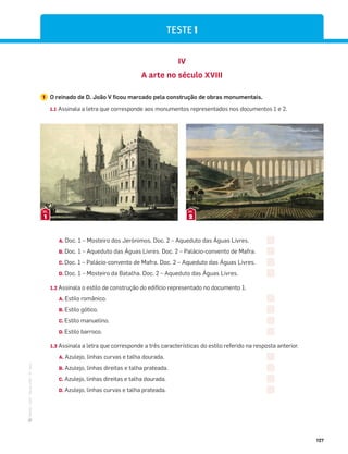 ·
CAP
·
Novo
HGP
·
6.º
ano
127
IV
A arte no século XVIII
1 O reinado de D. João V ficou marcado pela construção de obras monumentais.
1.1 Assinala a letra que corresponde aos monumentos representados nos documentos 1 e 2.
1
DOC.
2
DOC.
A. Doc. 1 – Mosteiro dos Jerónimos. Doc. 2 – Aqueduto das Águas Livres.
B. Doc. 1 – Aqueduto das Águas Livres. Doc. 2 – Palácio-convento de Mafra.
C. Doc. 1 – Palácio-convento de Mafra. Doc. 2 – Aqueduto das Águas Livres.
D. Doc. 1 – Mosteiro da Batalha. Doc. 2 – Aqueduto das Águas Livres.
1.2 Assinala o estilo de construção do edifício representado no documento 1.
A. Estilo românico.
B. Estilo gótico.
C. Estilo manuelino.
D. Estilo barroco.
1.3 Assinala a letra que corresponde a três características do estilo referido na resposta anterior.
A. Azulejo, linhas curvas e talha dourada.
B. Azulejo, linhas direitas e talha prateada.
C. Azulejo, linhas direitas e talha dourada.
D. Azulejo, linhas curvas e talha prateada.
TESTE 1
 