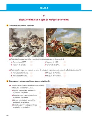 128
V
Lisboa Pombalina e a ação do Marquês de Pombal
1 Observa os documentos seguintes.
1.1 Assinala a letra que identifica o acontecimento que observas no documento 1.
A. Terramoto de 1777. C. Tsunami de 1756.
B. Incêndio do Chiado. D. Terramoto de 1755.
1.2 Assinala a letra que corresponde ao nome do principal responsável pela reconstrução de Lisboa (doc. 2).
A. Marquês de Pombeiro. C. Marquês de Pombal.
B. Marquês de Marialva. D. Marquês de Fronteira.
2 Observa agora a imagem de Lisboa reconstruída (doc. 3).
1
DOC.
2
DOC.
2.1 Assinala a letra que corresponde a três caracte-
rísticas das ruas da nova Lisboa.
A. Largas, com traçado geométrico
e passeios calcetados.
B. Estreitas, com traçado geométrico
e passeios calcetados.
C. Largas, com traçado geométrico
e passeios alcatroados.
D. Estreitas, com traçado geométrico
e passeios empedrados.
3
DOC.
TESTE 1
 