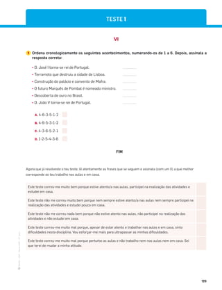 ·
CAP
·
Novo
HGP
·
6.º
ano
129
VI
1 Ordena cronologicamente os seguintes acontecimentos, numerando-os de 1 a 6. Depois, assinala a
resposta correta:
¤ D. José I torna-se rei de Portugal.
¤ Terramoto que destruiu a cidade de Lisboa.
¤ Construção do palácio e convento de Mafra.
¤ O futuro Marquês de Pombal é nomeado ministro.
¤ Descoberta de ouro no Brasil.
¤ D. João V torna-se rei de Portugal.
FIM
A. 4-6-3-5-1-2
B. 4-6-5-3-1-2
C. 4-3-6-5-2-1
D. 1-2-5-4-3-6
Este teste correu-me muito bem porque estive atento/a nas aulas, participei na realização das atividades e
estudei em casa.
Este teste não me correu muito bem porque nem sempre estive atento/a nas aulas nem sempre participei na
realização das atividades e estudei pouco em casa.
Este teste não me correu nada bem porque não estive atento nas aulas, não participei na realização das
atividades e não estudei em casa.
Este teste correu-me muito mal porque, apesar de estar atento e trabalhar nas aulas e em casa, sinto
dificuldades nesta disciplina. Vou esforçar-me mais para ultrapassar as minhas dificuldades.
Este teste correu-me muito mal porque perturbo as aulas e não trabalho nem nas aulas nem em casa. Sei
que terei de mudar a minha atitude.
Agora que já resolveste o teu teste, lê atentamente as frases que se seguem e assinala (com um X) a que melhor
corresponde ao teu trabalho nas aulas e em casa.
TESTE 1
 