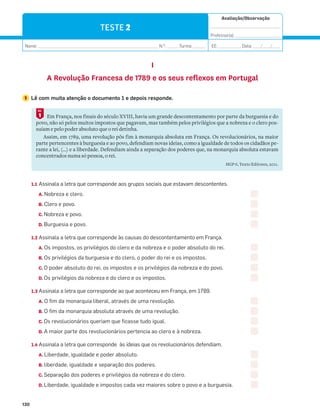 Avaliação/Observação
__________________________________
Professor(a): ______________________
Nome: __________________________________________________________ N.O
: ______Turma: ______ EE: ___________ Data: ____/____/____
130
TESTE 2
I
A Revolução Francesa de 1789 e os seus reflexos em Portugal
1 Lê com muita atenção o documento 1 e depois responde.
Em França, nos finais do século XVIII, havia um grande descontentamento por parte da burguesia e do
povo, não só pelos muitos impostos que pagavam, mas também pelos privilégios que a nobreza e o clero pos-
suíam e pelo poder absoluto que o rei detinha.
Assim, em 1789, uma revolução pôs fim à monarquia absoluta em França. Os revolucionários, na maior
parte pertencentes à burguesia e ao povo, defendiam novas ideias, como a igualdade de todos os cidadãos pe-
rante a lei, (…) e a liberdade. Defendiam ainda a separação dos poderes que, na monarquia absoluta estavam
concentrados numa só pessoa, o rei.
HGP 6, Texto Editores, 2011.
1
DOC.
1.1 Assinala a letra que corresponde aos grupos sociais que estavam descontentes.
A. Nobreza e clero.
B. Clero e povo.
C. Nobreza e povo.
D. Burguesia e povo.
1.2 Assinala a letra que corresponde às causas do descontentamento em França.
A. Os impostos, os privilégios do clero e da nobreza e o poder absoluto do rei.
B. Os privilégios da burguesia e do clero, o poder do rei e os impostos.
C. O poder absoluto do rei, os impostos e os privilégios da nobreza e do povo.
D. Os privilégios da nobreza e do clero e os impostos.
1.3 Assinala a letra que corresponde ao que aconteceu em França, em 1789.
A. O fim da monarquia liberal, através de uma revolução.
B. O fim da monarquia absoluta através de uma revolução.
C. Os revolucionários queriam que ficasse tudo igual.
D. A maior parte dos revolucionários pertencia ao clero e à nobreza.
1.4 Assinala a letra que corresponde às ideias que os revolucionários defendiam.
A. Liberdade, igualdade e poder absoluto.
B. liberdade, igualdade e separação dos poderes.
C. Separação dos poderes e privilégios da nobreza e do clero.
D. Liberdade, igualdade e impostos cada vez maiores sobre o povo e a burguesia.
 