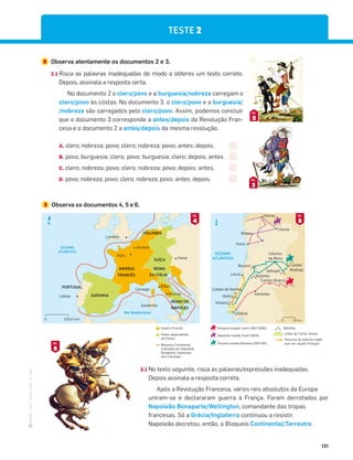 ·
CAP
·
Novo
HGP
·
6.º
ano
131
2 Observa atentamente os documentos 2 e 3.
2.1 Risca as palavras inadequadas de modo a obteres um texto correto.
Depois, assinala a resposta certa.
No documento 2 o clero/povo e a burguesia/nobreza carregam o
clero/povo às costas. No documento 3, o clero/povo e a burguesia/
/nobreza são carregados pelo clero/povo. Assim, podemos concluir
que o documento 3 corresponde a antes/depois da Revolução Fran-
cesa e o documento 2 a antes/depois da mesma revolução.
A. clero; nobreza; povo; clero; nobreza; povo; antes; depois.
B. povo; burguesia; clero; povo; burguesia; clero; depois; antes.
C. clero; nobreza; povo; clero; nobreza; povo; depois; antes.
D. povo; nobreza; povo; clero; nobreza; povo; antes; depois.
2
DOC.
3
DOC.
3 Observa os documentos 4, 5 e 6.
TESTE 2
6
DOC.
OCEANO
ATLÂNTICO
Braga
Chaves
Orense
Porto
Buçaco
Redinha
Lavos
Castelo Branco
Abrantes
Roliça
Caldas da Rainha
Vimeiro
LISBOA
Ciudad
Rodrigo
Sabugal
Celorico
da Beira
N
50 km
0
Mar Mediterrâneo
OCEANO
ATLÂNTICO
IMPÉRIO
FRANCÊS
HOLANDA
ESPANHA
PORTUGAL
SUÍÇA
REINO
DA ITÁLIA
REINO DE
NÁPOLES
Lisboa
Roma
Elba
Córsega
Sardenha
Viena
Paris
Londres
Amiens
N
2000 km
0
Terceira invasão Massena (1810-1811)
Segunda invasão Soult (1809)
Primeira invasão Junot (1807-1808)
Percurso do exército inglês
que veio ajudar Portugal
Linhas de Torres Vedras
Batalhas
3.1 No texto seguinte, risca as palavras/expressões inadequadas.
Depois assinala a resposta correta.
Após a Revolução Francesa, vários reis absolutos da Europa
uniram-se e declararam guerra à França. Foram derrotados por
Napoleão Bonaparte/Wellington, comandante das tropas
francesas. Só a Grécia/Inglaterra continuou a resistir.
Napoleão decretou, então, o Bloqueio Continental/Terrestre.
4
DOC.
5
DOC.
Império Francês
Países dependentes
de França
Bloqueio Continental,
ordenado por Napoleão
Bonaparte, imperador
dos Franceses.
 