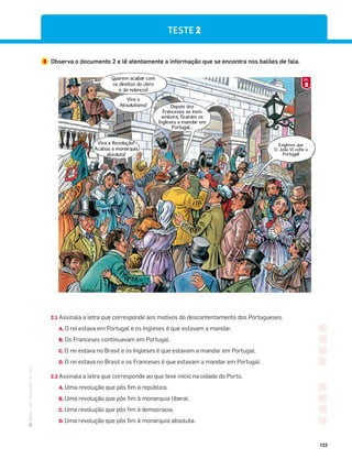 ·
CAP
·
Novo
HGP
·
6.º
ano
133
2 Observa o documento 2 e lê atentamente a informação que se encontra nos balões de fala.
Querem acabar com
os direitos do clero
e da nobreza!
Depois dos
Franceses se irem
embora, ficaram os
Ingleses a mandar em
Portugal…
Exigimos que
D. João VI volte a
Portugal!
Viva o
Absolutismo!
Viva a Revolução!
Acabou a monarquia
absoluta!
2.1 Assinala a letra que corresponde aos motivos do descontentamento dos Portugueses.
A. O rei estava em Portugal e os Ingleses é que estavam a mandar.
B. Os Franceses continuavam em Portugal.
C. O rei estava no Brasil e os Ingleses é que estavam a mandar em Portugal.
D. O rei estava no Brasil e os Franceses é que estavam a mandar em Portugal.
2.2 Assinala a letra que corresponde ao que teve início na cidade do Porto.
A. Uma revolução que pôs fim à república.
B. Uma revolução que pôs fim à monarquia liberal.
C. Uma revolução que pôs fim à democracia.
D. Uma revolução que pôs fim à monarquia absoluta.
TESTE 2
2
DOC.
 