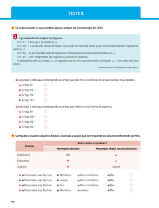134
3.1 Assinala a letra que corresponde ao artigo que pôs fim à existência de grupos sociais privilegiados.
A. Artigo 9.o
B. Artigo 26.o
C. Artigo 29.o
D. Artigo 30.o
3.2 Assinala a letra que corresponde ao artigo que refere a nova forma de governo.
A. Artigo 9.o
B. Artigo 26.o
C. Artigo 29.o
D. Artigo 30.o
4 Completa o quadro seguinte. Depois, assinala a opção que corresponde ao seu preenchimento correto.
A. a) Deputados nas Cortes; b) Ministros; c) Rei e ministros; d) Rei.
B. a) Deputados nas Cortes; b) Juízes; c) Rei e ministros; d) Rei.
C. a) Deputados nas Cortes; b) Rei; c) Rei e ministros; d) Rei.
D. a) Deputados nas Cortes; b) Ministros; c) Juízes; d) Rei.
3 Lê o documento 3, que contém alguns artigos da Constituição de 1822.
A primeira Constituição Portuguesa
Art.o
9.0
– A lei é igual para todos (…).
Art.o
26.0
– A soberania reside na Nação. Não pode ser exercida senão pelos seus representantes legalmente
eleitos (…).
Art.o
29.0
– O governo da Nação Portuguesa é a Monarquia constitucional hereditária (…).
Art.o
30.0
– [Os três] poderes são: legislativo, executivo e judicial.
O primeiro reside nas cortes (…). O segundo está no rei e nos secretários de Estado (…). O terceiro está nos
juízes.
Constituição de 1822 (excertos adaptados).
3
DOC.
Poderes
Quem detém os poderes?
Monarquia absoluta Monarquia liberal ou constitucional
Legislativo Rei a)
Executivo b) c)
Judicial d) Juízes
TESTE 2
 