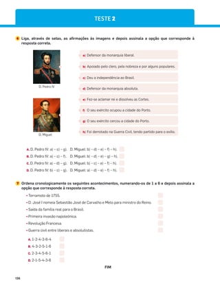 136
6 Liga, através de setas, as afirmações às imagens e depois assinala a opção que corresponde à
resposta correta.
a) Defensor da monarquia liberal.
b) Apoiado pelo clero, pela nobreza e por alguns populares.
c) Deu a independência ao Brasil.
d) Defensor da monarquia absoluta.
e) Fez-se aclamar rei e dissolveu as Cortes.
f) O seu exército ocupou a cidade do Porto.
g) O seu exército cercou a cidade do Porto.
h) Foi derrotado na Guerra Civil, tendo partido para o exílio.
D. Pedro IV
D. Miguel
A. D. Pedro IV: a) – c) – g). D. Miguel: b) – d) – e) – f) – h).
B. D. Pedro IV: a) – c) – f). D. Miguel: b) – d) – e) – g) – h).
C. D. Pedro IV: a) – d) – g). D. Miguel: b) – c) – e) – f) – h).
D. D. Pedro IV: b) – c) – g). D. Miguel: a) – d) – e) – f) – h).
7 Ordena cronologicamente os seguintes acontecimentos, numerando-os de 1 a 6 e depois assinala a
opção que corresponde à resposta correta.
¤
Terramoto de 1755.
¤
D. José I nomeia Sebastião José de Carvalho e Melo para ministro do Reino.
¤
Saída da família real para o Brasil.
¤
Primeira invasão napoleónica.
¤
Revolução Francesa.
¤
Guerra civil entre liberais e absolutistas.
A. 1-2-4-3-6-4
B. 4-3-2-5-1-6
C. 2-3-4-5-6-1
D. 2-1-5-4-3-6
FIM
TESTE 2
 